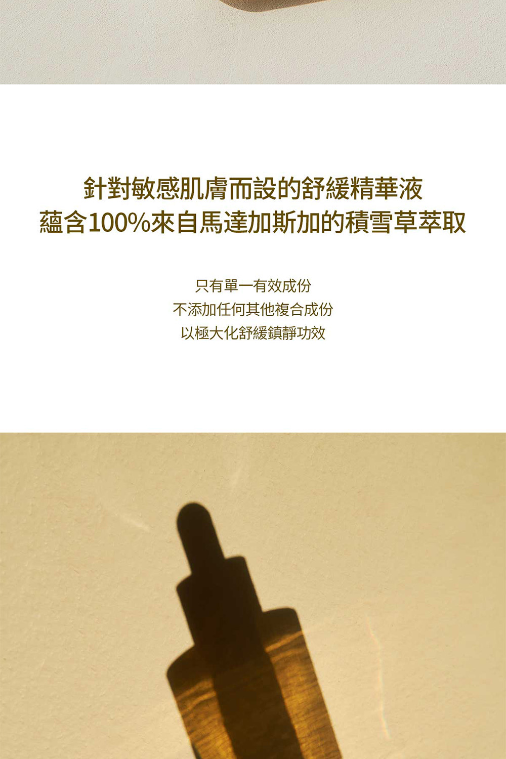 针对敏感肌肤而设的舒缓精华液 蕴含100%来自马达加斯加的积雪草萃取 只有单一有效成份 不添加任何其他复合成份 以极大化舒缓镇静功效 