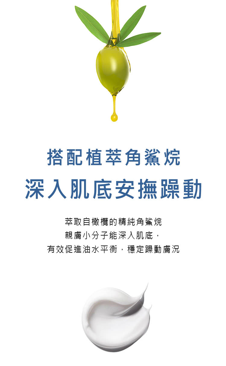 搭配植萃角鲨烷 深入肌底安抚躁动 萃取自橄榄的精纯角鲨烷 亲肤小分子能深入肌底, 有效促进油水平衡,稳定躁动肤况 